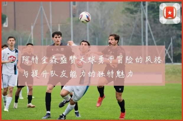 阿特金森盛赞大球勇于冒险的风格与提升队友能力的独特魅力