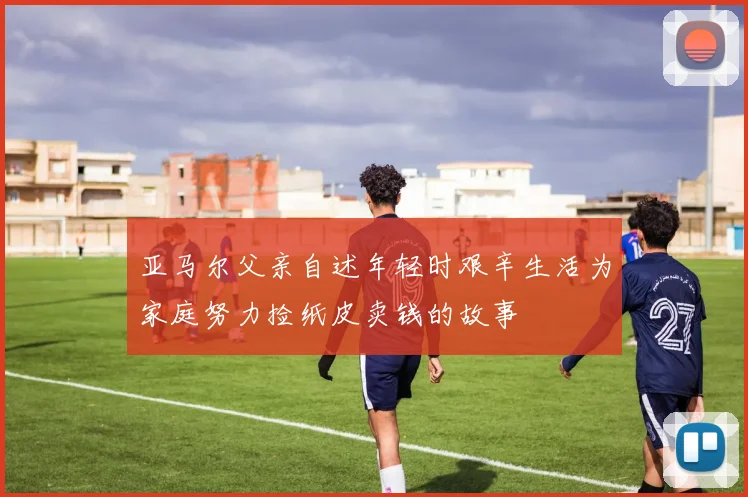 亚马尔父亲自述年轻时艰辛生活为家庭努力捡纸皮卖钱的故事