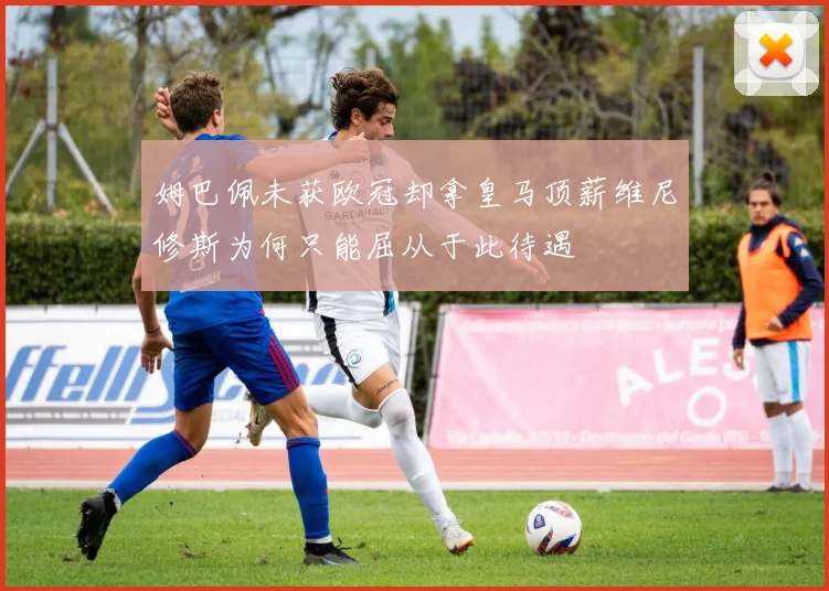 姆巴佩未获欧冠却拿皇马顶薪维尼修斯为何只能屈从于此待遇