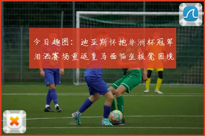 今日趣图：迪亚斯怀抱非洲杯冠军泪洒赛场重返皇马面临坐板凳困境