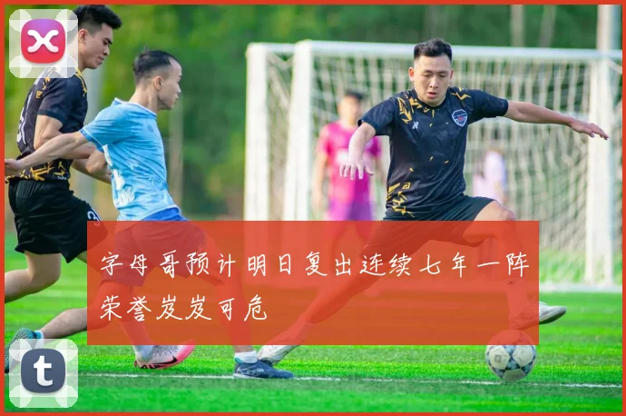 字母哥预计明日复出连续七年一阵荣誉岌岌可危