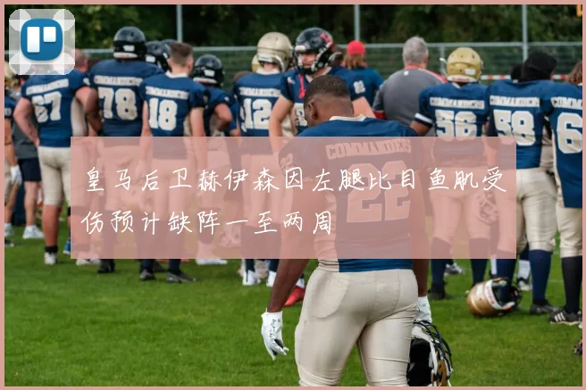 皇马后卫赫伊森因左腿比目鱼肌受伤预计缺阵一至两周
