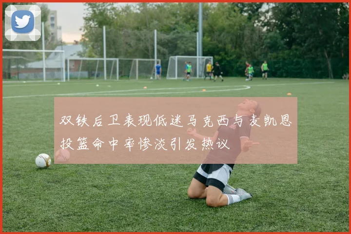 双铁后卫表现低迷马克西与麦凯恩投篮命中率惨淡引发热议