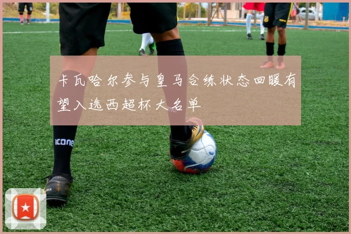卡瓦哈尔参与皇马合练状态回暖有望入选西超杯大名单