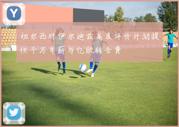 切尔西对伊尔迪兹高度评价计划提供千万年薪与亿欧转会费