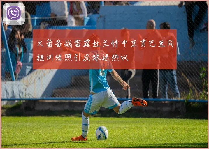 火箭备战雷霆杜兰特申京贾巴里同框训练照引发球迷热议