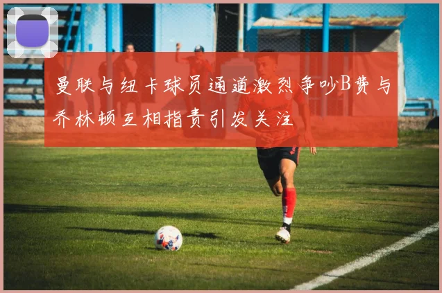 曼联与纽卡球员通道激烈争吵B费与乔林顿互相指责引发关注