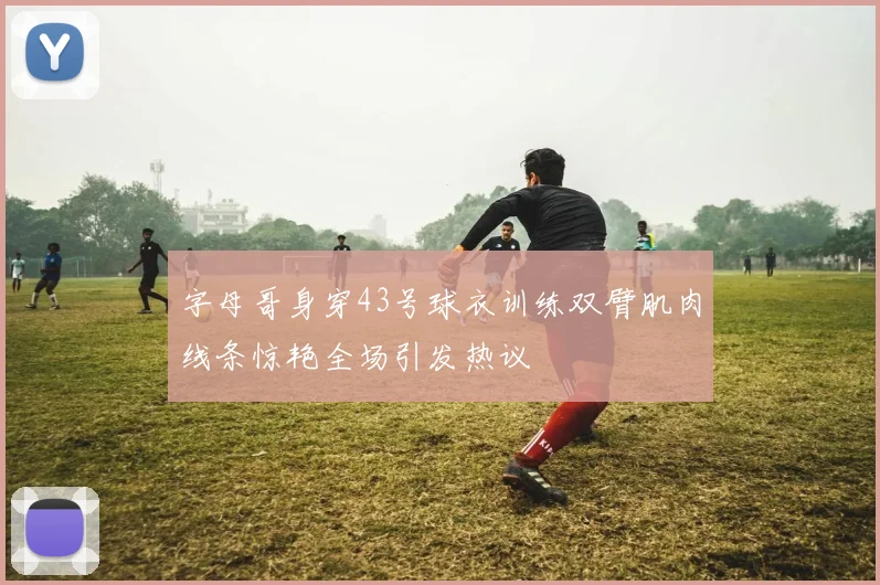 字母哥身穿43号球衣训练双臂肌肉线条惊艳全场引发热议