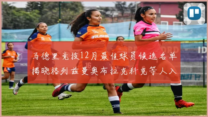 马德里竞技12月最佳球员候选名单揭晓格列兹曼奥布拉克科克等人入围