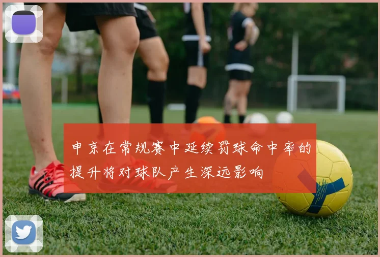 申京在常规赛中延续罚球命中率的提升将对球队产生深远影响
