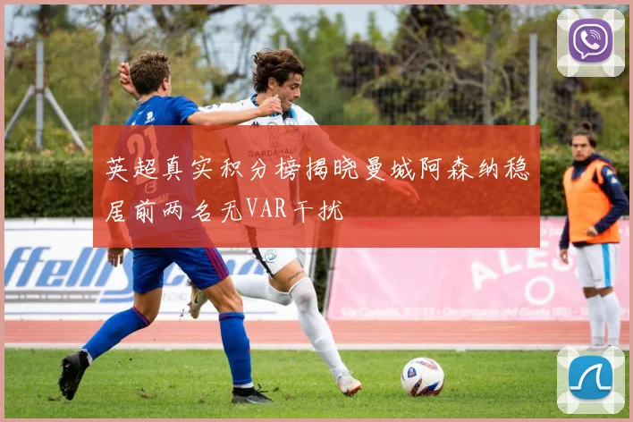 英超真实积分榜揭晓曼城阿森纳稳居前两名无VAR干扰