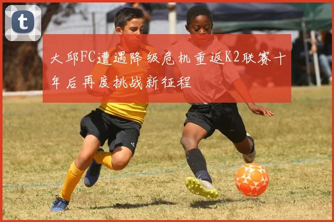 大邱FC遭遇降级危机重返K2联赛十年后再度挑战新征程