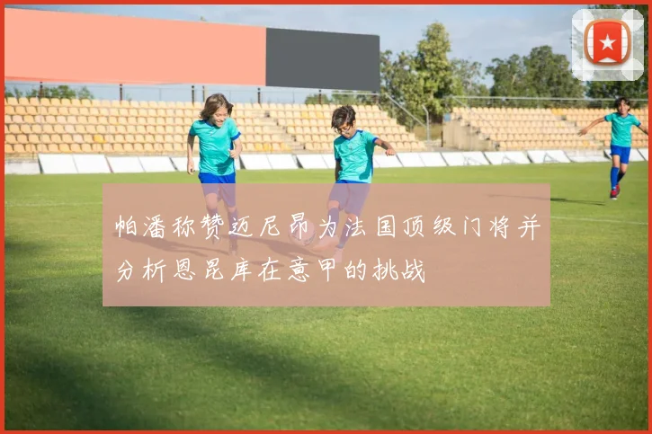 帕潘称赞迈尼昂为法国顶级门将并分析恩昆库在意甲的挑战