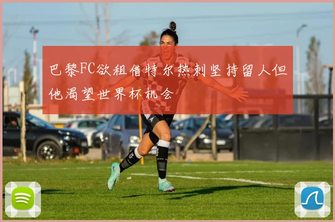 巴黎FC欲租借特尔热刺坚持留人但他渴望世界杯机会