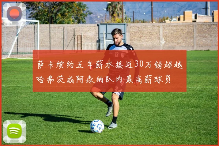 萨卡续约五年薪水接近30万镑超越哈弗茨成阿森纳队内最高薪球员
