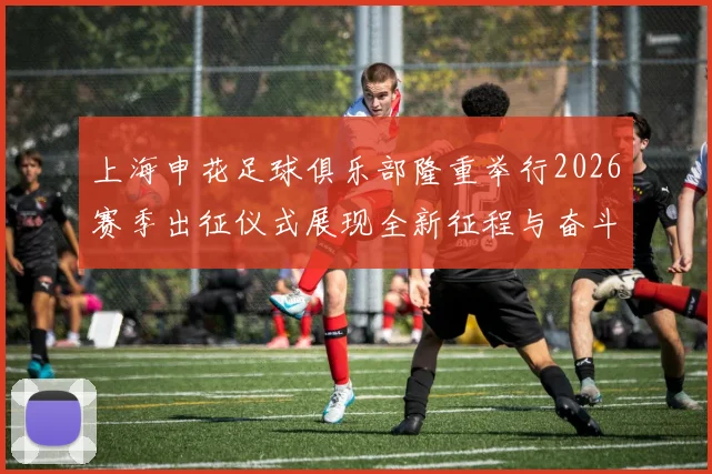 上海申花足球俱乐部隆重举行2026赛季出征仪式展现全新征程与奋斗目标